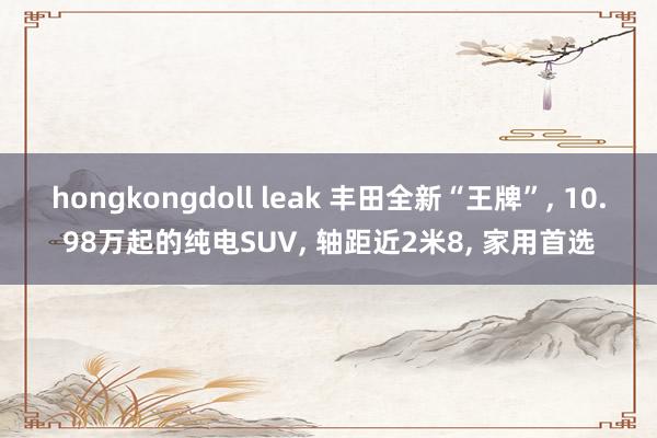 hongkongdoll leak 丰田全新“王牌”, 10.98万起的纯电SUV, 轴距近2米8, 家用首选