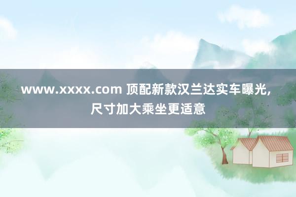 www.xxxx.com 顶配新款汉兰达实车曝光, 尺寸加大乘坐更适意