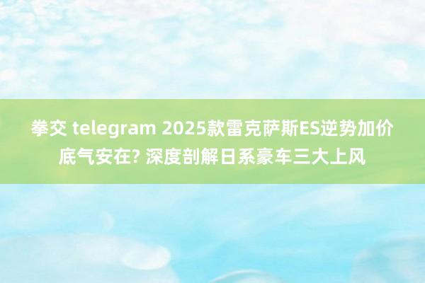 拳交 telegram 2025款雷克萨斯ES逆势加价底气安在? 深度剖解日系豪车三大上风