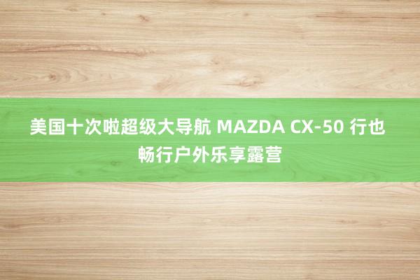 美国十次啦超级大导航 MAZDA CX-50 行也 畅行户外乐享露营
