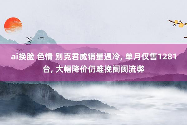 ai换脸 色情 别克君威销量遇冷, 单月仅售1281台, 大幅降价仍难挽阛阓流弊