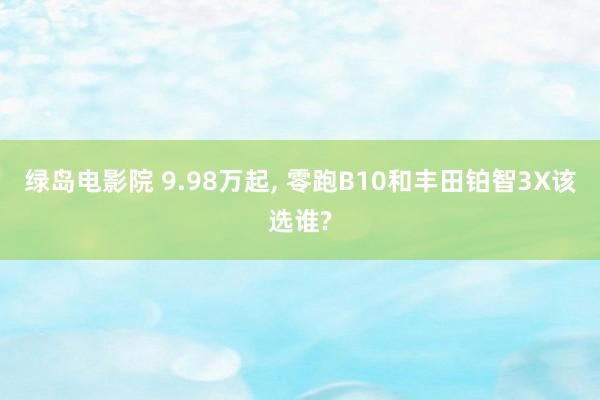 绿岛电影院 9.98万起, 零跑B10和丰田铂智3X该选谁?