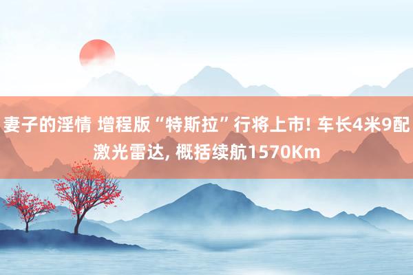 妻子的淫情 增程版“特斯拉”行将上市! 车长4米9配激光雷达, 概括续航1570Km
