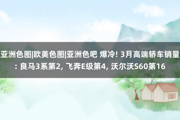 亚洲色图|欧美色图|亚洲色吧 爆冷! 3月高端轿车销量: 良马3系第2, 飞奔E级第4, 沃尔沃S60第16