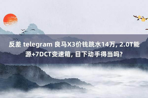 反差 telegram 良马X3价钱跳水14万, 2.0T能源+7DCT变速箱, 目下动手得当吗?