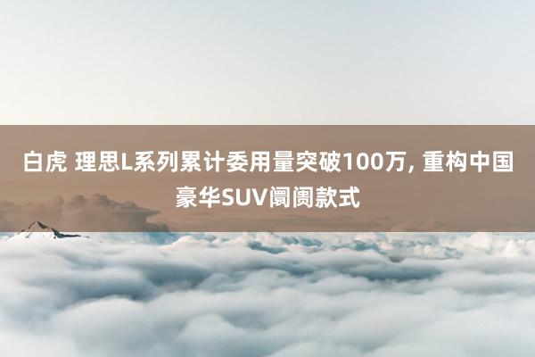 白虎 理思L系列累计委用量突破100万, 重构中国豪华SUV阛阓款式