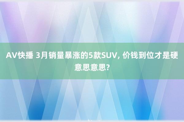 AV快播 3月销量暴涨的5款SUV, 价钱到位才是硬意思意思?