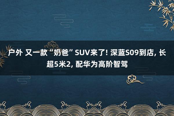 户外 又一款“奶爸”SUV来了! 深蓝S09到店, 长超5米2, 配华为高阶智驾