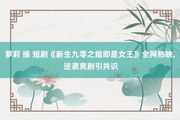 萝莉 操 短剧《新生九零之姐即是女王》全网热映, 逆袭爽剧引共识