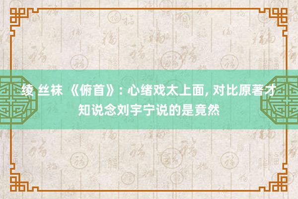 绫 丝袜 《俯首》: 心绪戏太上面, 对比原著才知说念刘宇宁说的是竟然