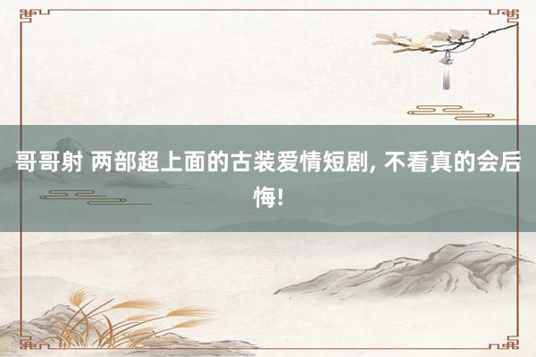 哥哥射 两部超上面的古装爱情短剧, 不看真的会后悔!