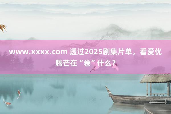 www.xxxx.com 透过2025剧集片单，看爱优腾芒在“卷”什么？