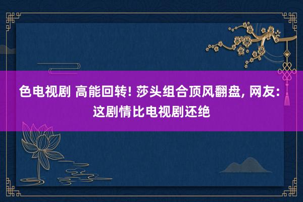 色电视剧 高能回转! 莎头组合顶风翻盘, 网友: 这剧情比电视剧还绝