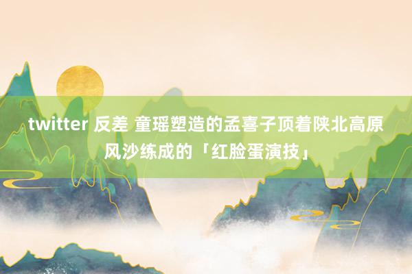 twitter 反差 童瑶塑造的孟喜子顶着陕北高原风沙练成的「红脸蛋演技」