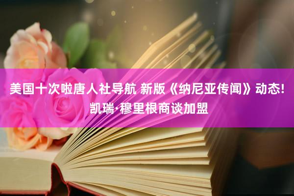 美国十次啦唐人社导航 新版《纳尼亚传闻》动态! 凯瑞·穆里根商谈加盟