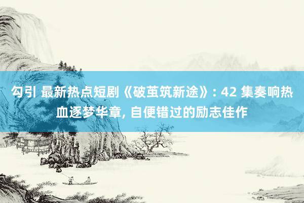 勾引 最新热点短剧《破茧筑新途》: 42 集奏响热血逐梦华章, 自便错过的励志佳作