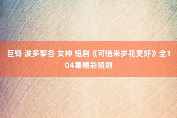 巨臀 波多黎各 女神 短剧《可惜来岁花更好》全104集精彩短剧