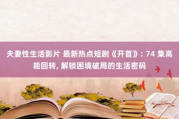 夫妻性生活影片 最新热点短剧《开首》: 74 集高能回转, 解锁困境破局的生活密码
