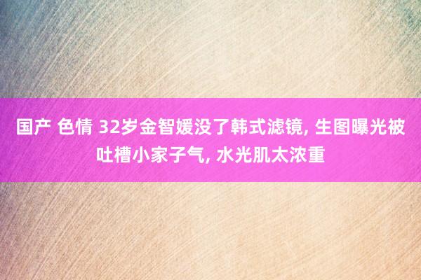 国产 色情 32岁金智媛没了韩式滤镜, 生图曝光被吐槽小家子气, 水光肌太浓重