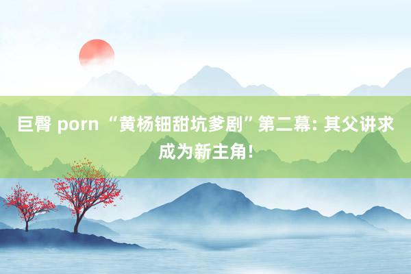 巨臀 porn “黄杨钿甜坑爹剧”第二幕: 其父讲求成为新主角!