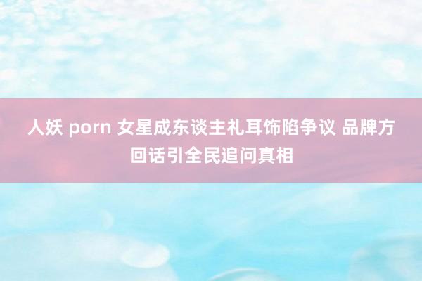 人妖 porn 女星成东谈主礼耳饰陷争议 品牌方回话引全民追问真相