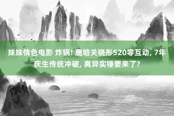 妹妹情色电影 炸锅! 鹿晗关晓彤520零互动, 7年庆生传统冲破, 离异实锤要来了?