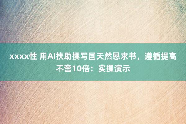 xxxx性 用AI扶助撰写国天然恳求书，遵循提高不啻10倍：实操演示