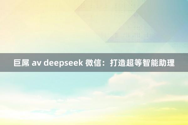 巨屌 av deepseek 微信：打造超等智能助理