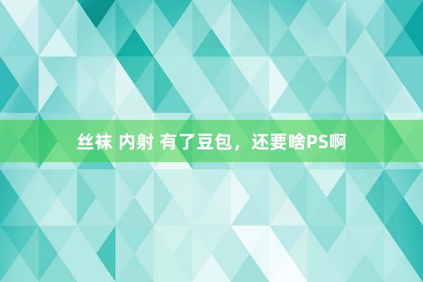 丝袜 内射 有了豆包，还要啥PS啊