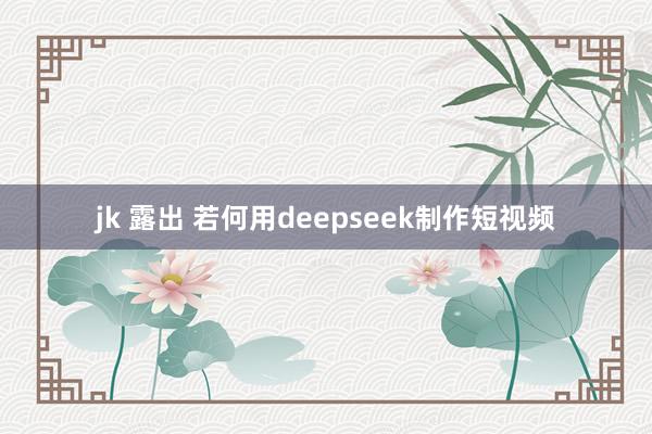 jk 露出 若何用deepseek制作短视频
