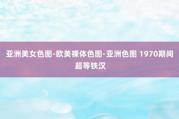 亚洲美女色图-欧美裸体色图-亚洲色图 1970期间 超等铁汉