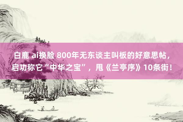 白鹿 ai换脸 800年无东谈主叫板的好意思帖，启功称它“中华之宝”，甩《兰亭序》10条街！