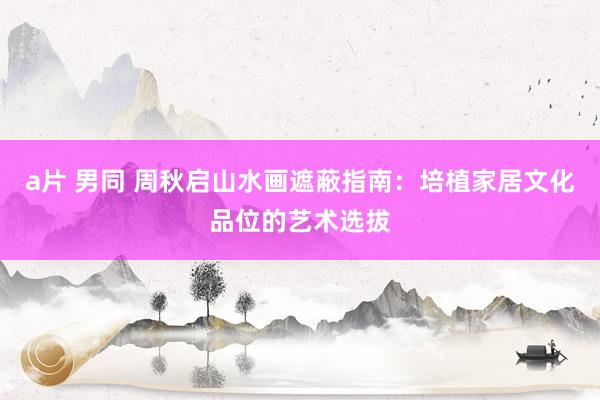 a片 男同 周秋启山水画遮蔽指南：培植家居文化品位的艺术选拔
