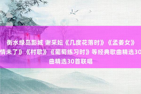 衡水绿岛影城 谢采妘《几度花落时》《孟姜女》《一曲情未了》《村歌》《葡萄练习时》等经典歌曲精选30首联唱