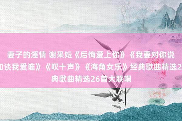 妻子的淫情 谢采妘《后悔爱上你》《我要对你说》《你可知谈我爱谁》《叹十声》《海角女乐》经典歌曲精选26首大联唱