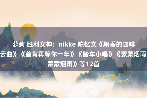 萝莉 胜利女神：nikke 陈忆文《飘香的咖啡屋》《祥云曲》《首肯再等你一年》《踏车小唱》《蒙蒙烟雨》等12首