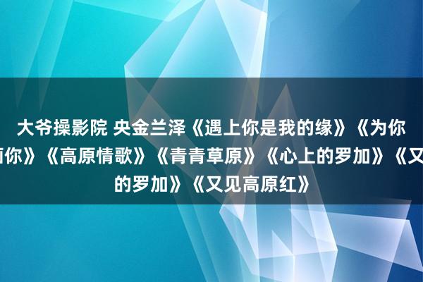 大爷操影院 央金兰泽《遇上你是我的缘》《为你恭候》《画你》《高原情歌》《青青草原》《心上的罗加》《又见高原红》