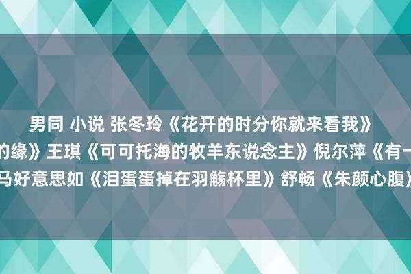 男同 小说 张冬玲《花开的时分你就来看我》 央金兰泽《遇上你是我的缘》王琪《可可托海的牧羊东说念主》倪尔萍《有一种念念念叫始终》马好意思如《泪蛋蛋掉在羽觞杯里》舒畅《朱颜心腹》宋小睿《听闻远处有你》郭力《爱情醉醉醉》