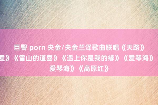 巨臀 porn 央金/央金兰泽歌曲联唱《天路》《天籁之爱》《雪山的道喜》《遇上你是我的缘》《爱琴海》《高原红》