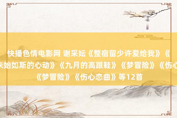快播色情电影网 谢采妘《整宿留少许爱给我》《爱的印迹》《未始如斯的心动》《九月的高跟鞋》《梦冒险》《伤心恋曲》等12首