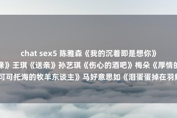 chat sex5 陈雅森《我的沉着即是想你》央金兰泽《遇上你是我的缘》王琪《送亲》孙艺琪《伤心的酒吧》梅朵《厚情的惦记》王琪《可可托海的牧羊东谈主》马好意思如《泪蛋蛋掉在羽觞杯里》梅朵《有莫得一种想念永不困顿》