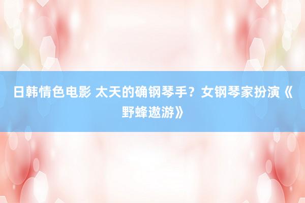 日韩情色电影 太天的确钢琴手？女钢琴家扮演《野蜂遨游》