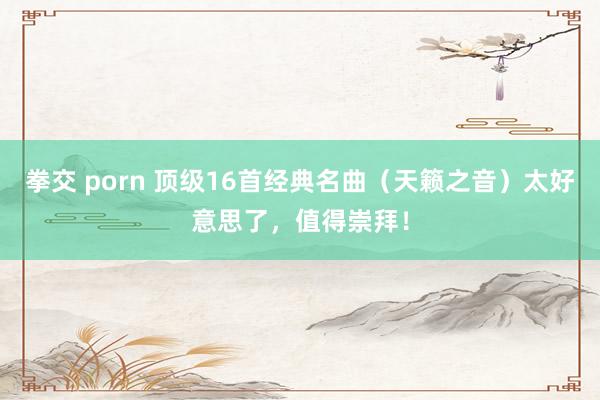 拳交 porn 顶级16首经典名曲（天籁之音）太好意思了，值得崇拜！