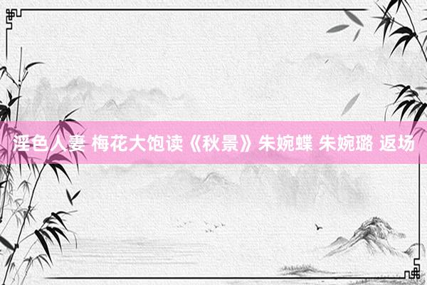 淫色人妻 梅花大饱读《秋景》朱婉蝶 朱婉璐 返场