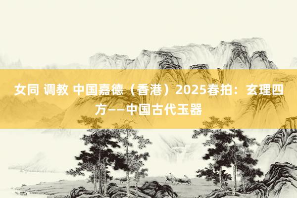 女同 调教 中国嘉德（香港）2025春拍：玄理四方——中国古代玉器