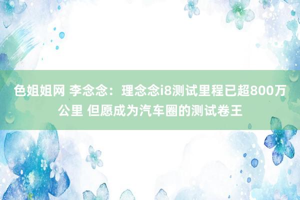 色姐姐网 李念念：理念念i8测试里程已超800万公里 但愿成为汽车圈的测试卷王