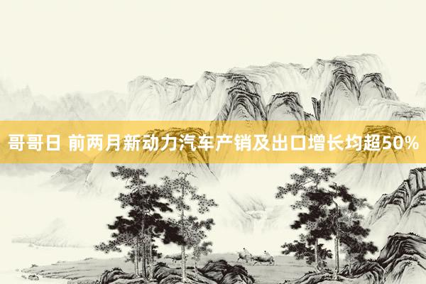 哥哥日 前两月新动力汽车产销及出口增长均超50%