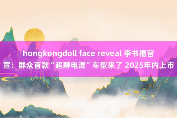 hongkongdoll face reveal 李书福官宣：群众首款“超醇电混”车型来了 2025年内上市