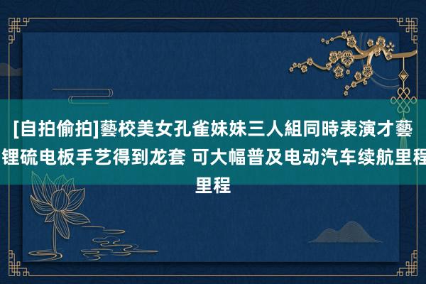 [自拍偷拍]藝校美女孔雀妹妹三人組同時表演才藝 锂硫电板手艺得到龙套 可大幅普及电动汽车续航里程
