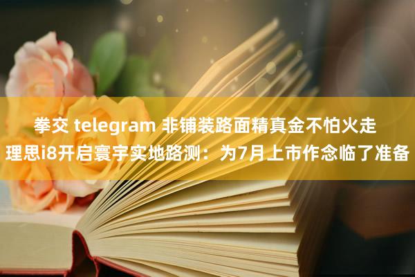 拳交 telegram 非铺装路面精真金不怕火走 理思i8开启寰宇实地路测：为7月上市作念临了准备